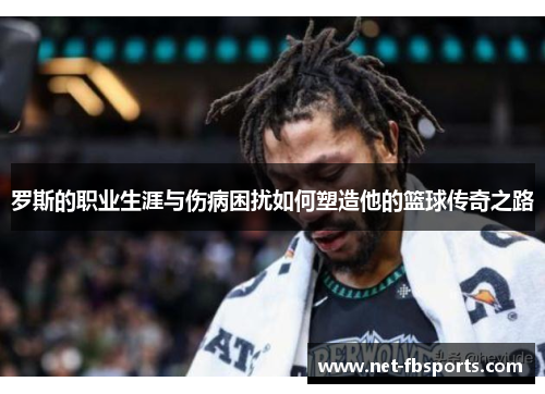 罗斯的职业生涯与伤病困扰如何塑造他的篮球传奇之路