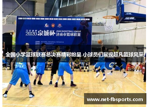 全国小学篮球联赛总决赛精彩纷呈 小球员们展现超凡篮球风采