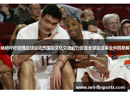 姚明呼吁加强篮球运动员国际文化交流能力促进全球篮球事业共同发展
