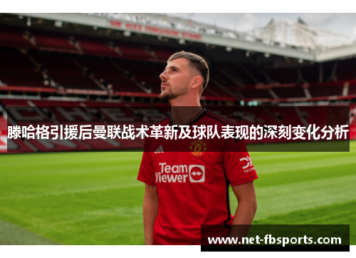 滕哈格引援后曼联战术革新及球队表现的深刻变化分析