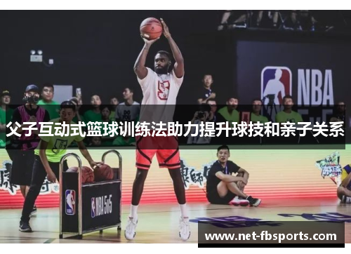 父子互动式篮球训练法助力提升球技和亲子关系
