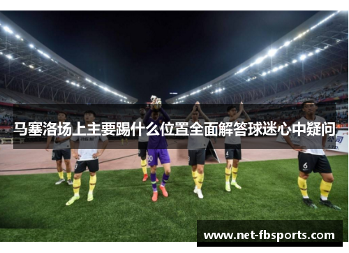 马塞洛场上主要踢什么位置全面解答球迷心中疑问