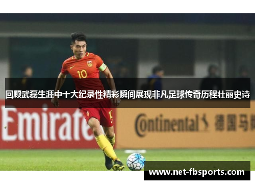 回顾武磊生涯中十大纪录性精彩瞬间展现非凡足球传奇历程壮丽史诗