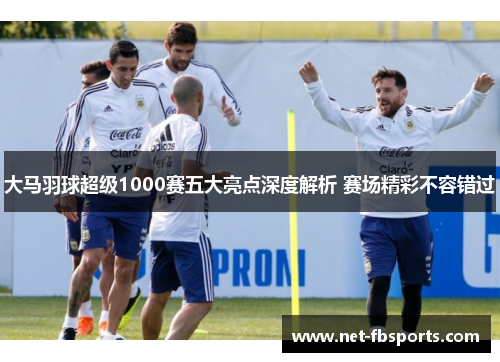 大马羽球超级1000赛五大亮点深度解析 赛场精彩不容错过