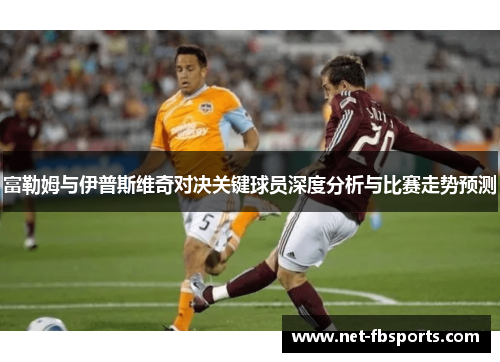 富勒姆与伊普斯维奇对决关键球员深度分析与比赛走势预测 富勒姆与伊普斯维奇对决关键球员深度分析与比赛走势预测