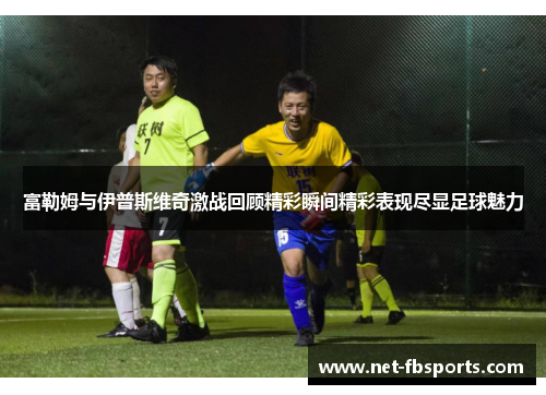 富勒姆与伊普斯维奇激战回顾精彩瞬间精彩表现尽显足球魅力
