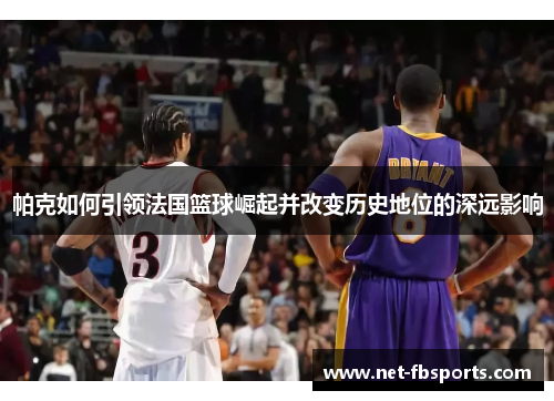 帕克如何引领法国篮球崛起并改变历史地位的深远影响