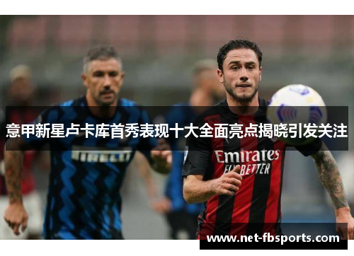 意甲新星卢卡库首秀表现十大全面亮点揭晓引发关注