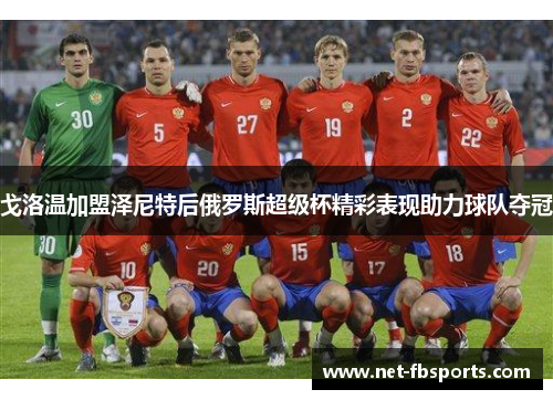 戈洛温加盟泽尼特后俄罗斯超级杯精彩表现助力球队夺冠 戈洛温加盟泽尼特后俄罗斯超级杯精彩表现助力球队夺冠